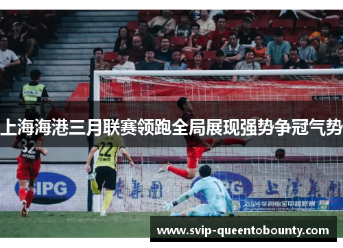 上海海港三月联赛领跑全局展现强势争冠气势