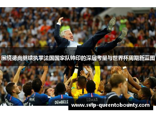 围绕德尚继续执掌法国国家队帅印的深层考量与世界杯周期新蓝图