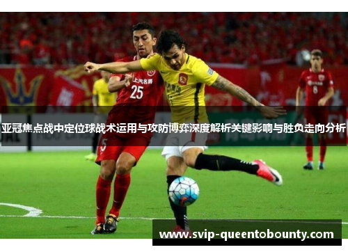 亚冠焦点战中定位球战术运用与攻防博弈深度解析关键影响与胜负走向分析 亚冠焦点战中定位球战术运用与攻防博弈深度解析关键影响与胜负走向分析