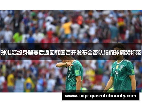 孙准浩终身禁赛后返回韩国召开发布会否认踢假球痛哭称冤 孙准浩终身禁赛后返回韩国召开发布会否认踢假球痛哭称冤