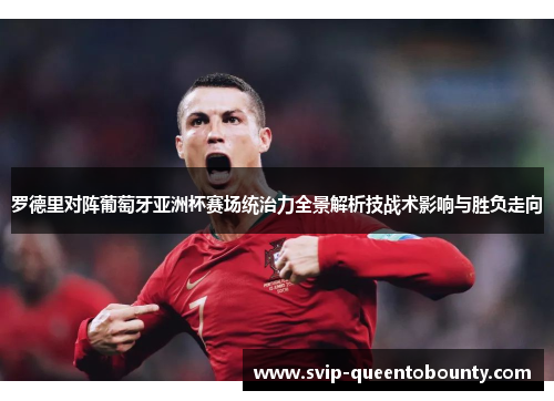 罗德里对阵葡萄牙亚洲杯赛场统治力全景解析技战术影响与胜负走向