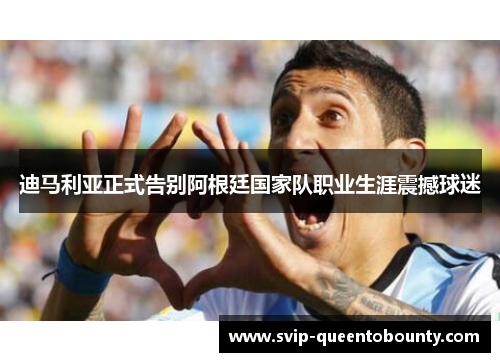 迪马利亚正式告别阿根廷国家队职业生涯震撼球迷
