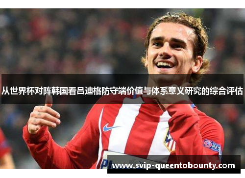 从世界杯对阵韩国看吕迪格防守端价值与体系意义研究的综合评估 从世界杯对阵韩国看吕迪格防守端价值与体系意义研究的综合评估
